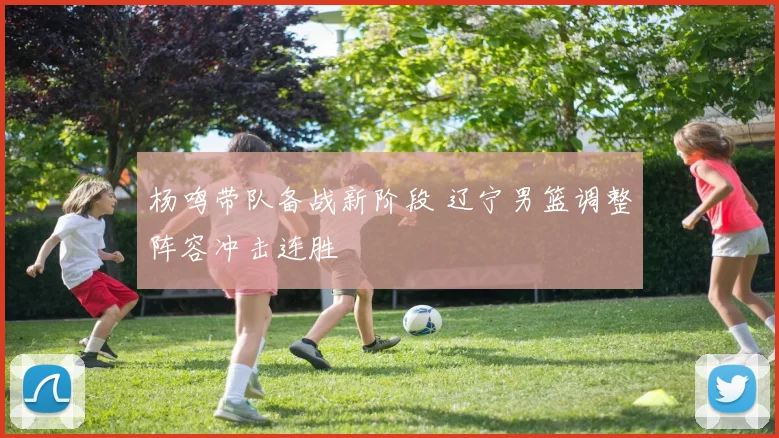 杨鸣带队备战新阶段 辽宁男篮调整阵容冲击连胜