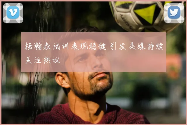 杨瀚森试训表现稳健 引发美媒持续关注热议