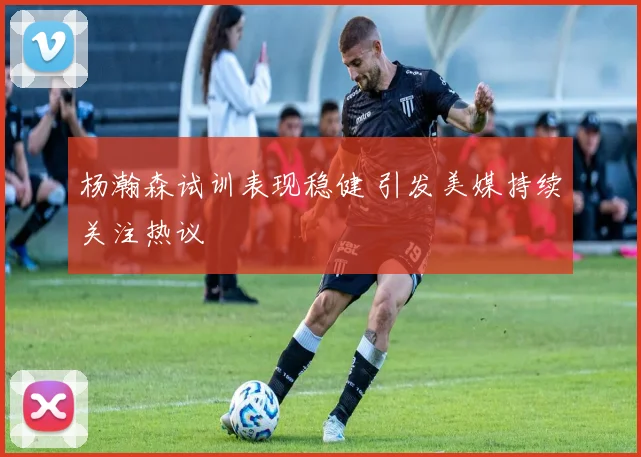 杨瀚森试训表现稳健 引发美媒持续关注热议
