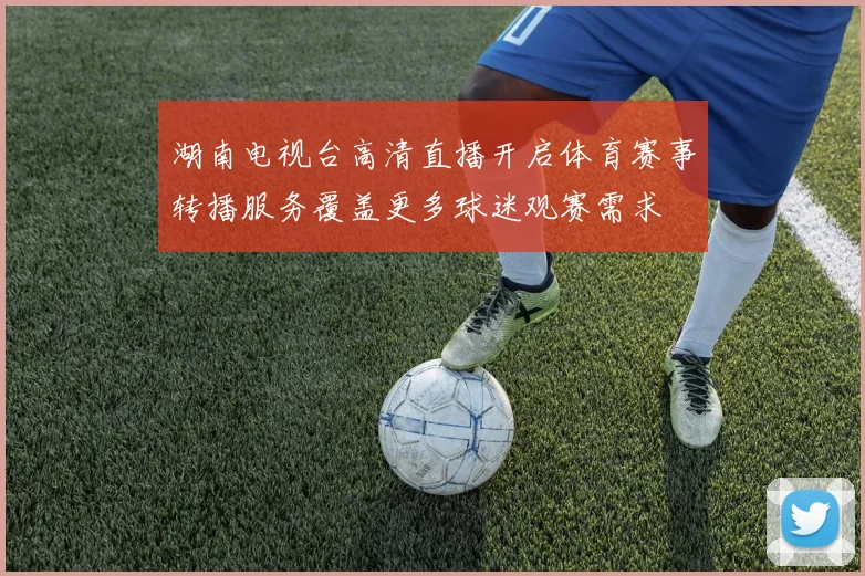 湖南电视台高清直播开启体育赛事转播服务覆盖更多球迷观赛需求