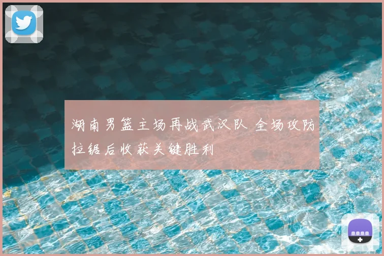湖南男篮主场再战武汉队 全场攻防拉锯后收获关键胜利