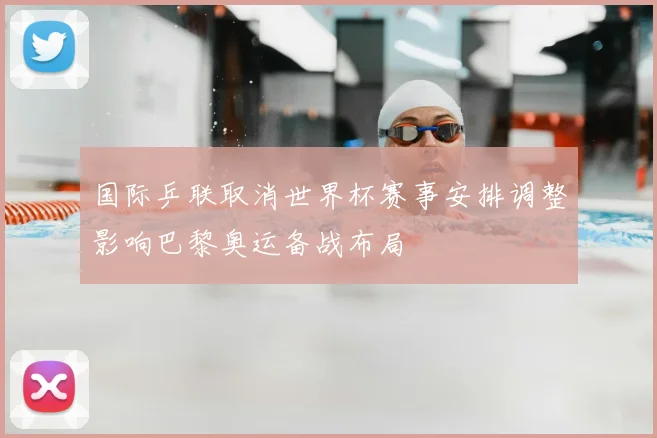 国际乒联取消世界杯赛事安排调整影响巴黎奥运备战布局