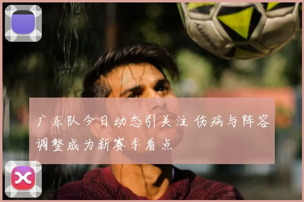 广东队今日动态引关注 伤病与阵容调整成为新赛季看点
