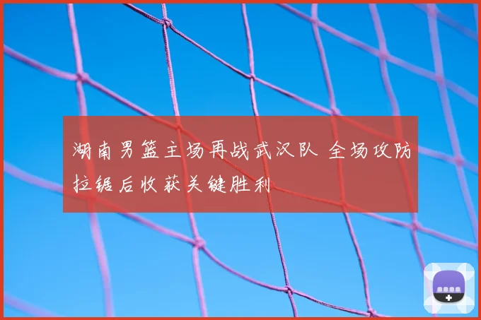 湖南男篮主场再战武汉队 全场攻防拉锯后收获关键胜利