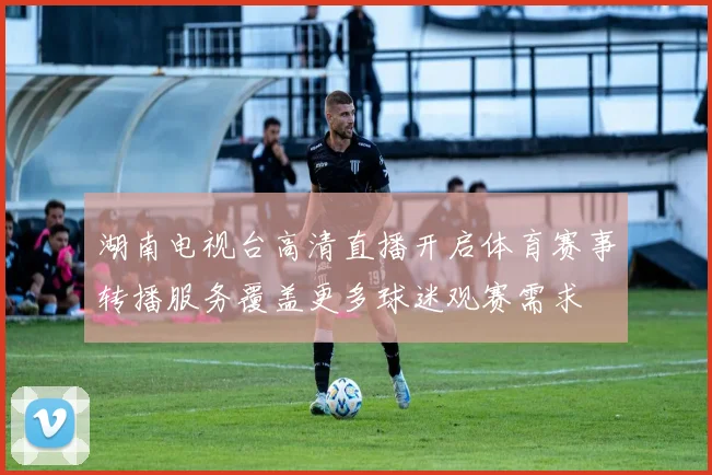 湖南电视台高清直播开启体育赛事转播服务覆盖更多球迷观赛需求